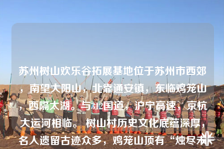 苏州树山欢乐谷拓展基地位于苏州市西郊，南望大阳山，北靠通安镇，东临鸡笼山，西隔太湖。与312国道，沪宁高速，京杭大运河相临。 树山村历史文化底蕴深厚，名人遗留古迹众多，鸡笼山顶有“烛尽未及，闻有太湖橹声”洞穴的传说，阳山百米峰下有着秦始皇练箭的“箭阕”之地，尤其是大石山峰更是环绣叠翠，古代名人墨客留