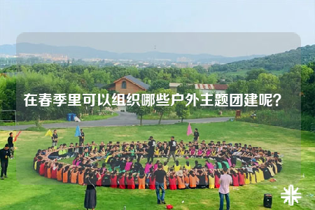 在春季里可以组织哪些户外主题团建呢？