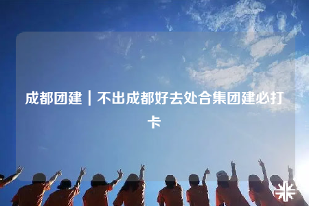 成都团建｜不出成都好去处合集团建必打卡