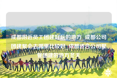 成都附近员工团建好玩的地方_成都公司团建聚会去哪里比较好_成都适合公司聚餐团建的地方冬天