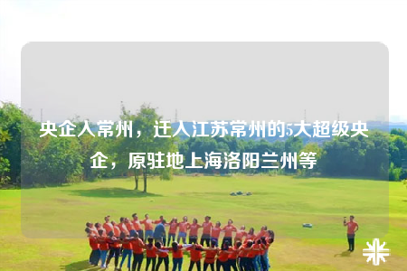 央企入常州，迁入江苏常州的5大超级央企，原驻地上海洛阳兰州等
