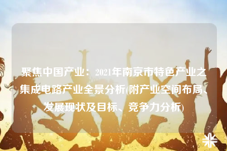 聚焦中国产业：2021年南京市特色产业之集成电路产业全景分析(附产业空间布局、发展现状及目标、竞争力分析)