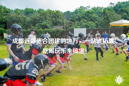 成都近郊适合团建的地方，一站式拓展、吃喝玩乐全搞定！