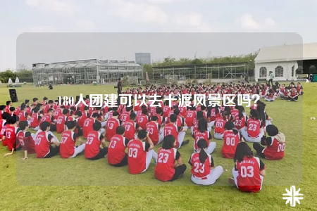 180人团建可以去十渡风景区吗？