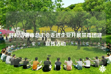 呼和浩特市总工会走进企业开展禁毒团建宣传活动