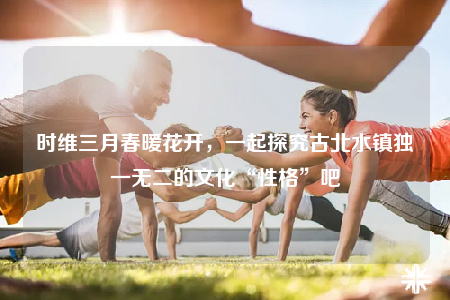 时维三月春暖花开，一起探究古北水镇独一无二的文化“性格”吧
