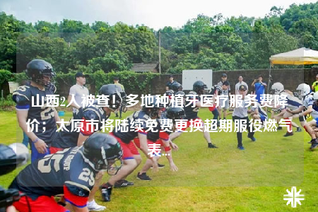 山西2人被查！多地种植牙医疗服务费降价；太原市将陆续免费更换超期服役燃气表...