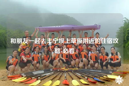和朋友一起去丰宁坝上草原附近的住宿攻略-必看
