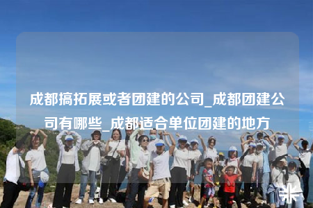 成都搞拓展或者团建的公司_成都团建公司有哪些_成都适合单位团建的地方