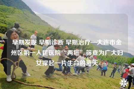 早期发现 早期诊断 早期治疗—大连市金州区第一人民医院“两癌”筛查为广大妇女撑起一片生命的蓝天