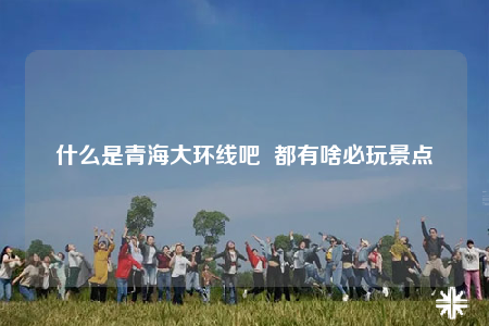 什么是青海大环线吧  都有啥必玩景点