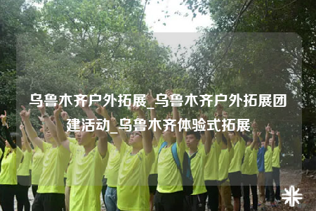 乌鲁木齐户外拓展_乌鲁木齐户外拓展团建活动_乌鲁木齐体验式拓展