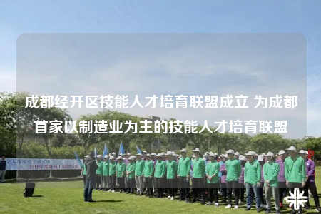 成都经开区技能人才培育联盟成立 为成都首家以制造业为主的技能人才培育联盟
